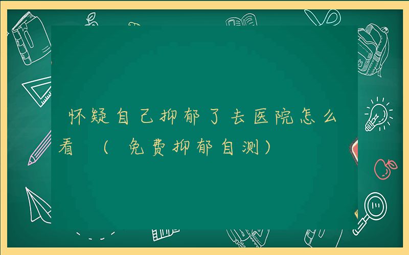 怀疑自己抑郁了去医院怎么看 (免费抑郁自测)